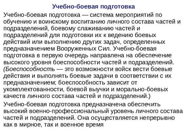 Учебно-боевая подготовка Учебно-боевая подготовка — система мероприятий по обучению и воинскому воспитанию личного состава частей и подразделений, боевому слаживанию частей и подразделений для подготовки их к ведению боевых действий или выполнению других задач, определенных предназначением Вооруженных Сил. Учебно-боевая подготовка в первую очередь направлена на обеспечение высокого уровня боеспособности частей и подразделений. (Боеспособность — это возможности войск вести боевые действия и выполнять боевые задачи в соответствии с их предназначением; боеспособность зависит от укомплектованности, боевой выучки и морально-боевых качеств личного состава частей и подразделений.) Учебно-боевая подготовка предназначена обеспечить высокий военно-профессиональный уровень личного состава частей и подразделений. Она осуществляется непрерывно как в мирное, так и военное время 