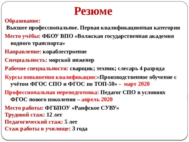  Резюме Образование:  Высшее профессиональное. Первая квалификационная категория Место учёбы: ФБОУ ВПО «Волжская государственная академия водного транспорта» Направление: кораблестроение Специальность: морской инженер Рабочие специальности: сварщик; техник; слесарь 4 разряда Курсы повышения квалификации: « Производственное обучение с учётом ФГОС СПО и ФГОС по ТОП-50» - март 2020 Профессиональная переподготовка: Педагог СПО в условиях ФГОС нового поколения – апрель 2020 Место работы: ФГБПОУ «Раифское СУВУ» Трудовой стаж:  12 лет Педагогический стаж: 5 лет Стаж работы в училище: 3 года 