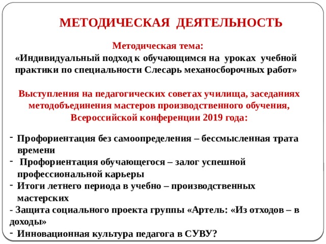 МЕТОДИЧЕСКАЯ ДЕЯТЕЛЬНОСТЬ Методическая тема: «Индивидуальный подход к обучающимся на уроках учебной практики по специальности Слесарь механосборочных работ»  Выступления на педагогических советах училища, заседаниях методобъединения мастеров производственного обучения, Всероссийской конференции 2019 года:     Профориентация без самоопределения – бессмысленная трата времени  Профориентация обучающегося – залог успешной профессиональной карьеры Итоги летнего периода в учебно – производственных мастерских - Защита социального проекта группы «Артель: «Из отходов – в доходы» Инновационная культура педагога в СУВУ? 