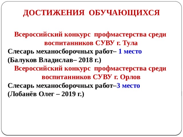 ДОСТИЖЕНИЯ ОБУЧАЮЩИХСЯ Всероссийский конкурc профмастерства среди воспитанников СУВУ г. Тула Слесарь механосборочных работ– 1 место (Балуков Владислав– 2018 г.) Всероссийский конкурc профмастерства среди воспитанников СУВУ г. Орлов Слесарь механосборочных работ– 3 место (Лобанёв Олег – 2019 г.)   