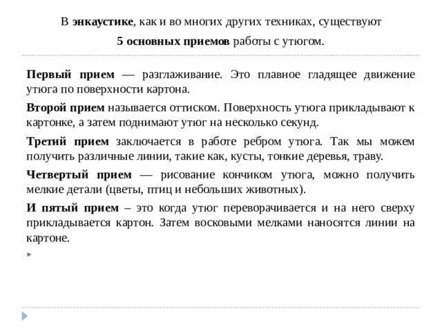  В энкаустике , как и во многих других техниках, существуют 5 основных приемов работы с утюгом.  Первый прием — разглаживание. Это плавное гладящее движение утюга по поверхности картона. Второй прием называется оттиском. Поверхность утюга прикладывают к картонке, а затем поднимают утюг на несколько секунд. Третий прием заключается в работе ребром утюга. Так мы можем получить различные линии, такие как, кусты, тонкие деревья, траву. Четвертый прием — рисование кончиком утюга, можно получить мелкие детали (цветы, птиц и небольших животных). И пятый прием – это когда утюг переворачивается и на него сверху прикладывается картон. Затем восковыми мелками наносятся линии на картоне.    
