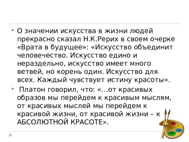 О значении искусства в жизни людей прекрасно сказал Н.К.Рерих в своем очерке «Врата в будущее»: «Искусство объединит человечество. Искусство едино и нераздельно, искусство имеет много ветвей, но корень один. Искусство для всех. Каждый чувствует истину красоты».  Платон говорил, что: «…от красивых образов мы перейдем к красивым мыслям, от красивых мыслей мы перейдем к красивой жизни, от красивой жизни – к АБСОЛЮТНОЙ КРАСОТЕ».  