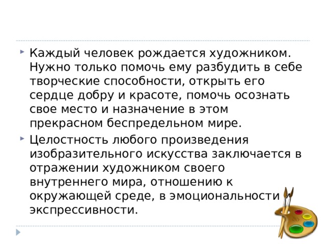 Каждый человек рождается художником. Нужно только помочь ему разбудить в себе творческие способности, открыть его сердце добру и красоте, помочь осознать свое место и назначение в этом прекрасном беспредельном мире. Целостность любого произведения изобразительного искусства заключается в отражении художником своего внутреннего мира, отношению к окружающей среде, в эмоциональности и экспрессивности. 