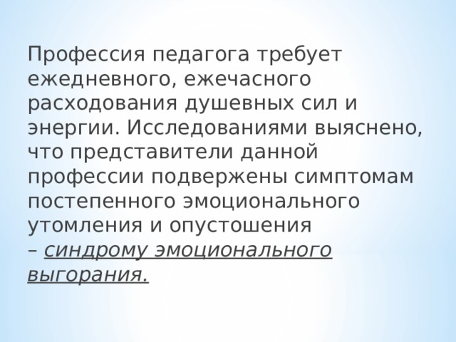 Профессия педагога требует ежедневного, ежечасного расходования душевных сил и энергии. Исследованиями выяснено, что представители данной профессии подвержены симптомам постепенного эмоционального утомления и опустошения –  синдрому эмоционального выгорания.  