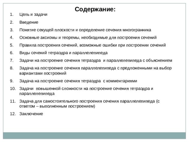 Содержание: Цель и задачи Введение Понятие секущей плоскости и определение сечения многогранника Основные аксиомы и теоремы, необходимые для построения сечений Правила построения сечений, возможные ошибки при построении сечений Виды сечений тетраэдра и параллелепипеда Задачи на построение сечения тетраэдра и параллелепипеда с объяснением Задача на построение сечения параллелепипеда с предложенными на выбор вариантами построений Задача на построение сечения тетраэдра с комментариями Задачи повышенной сложности на построение сечения тетраэдра и параллелепипеда Задача для самостоятельного построения сечения параллелепипеда (с ответом – выполненным построением) Заключение  