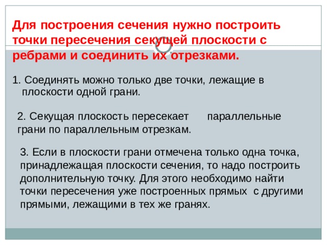 Для построения сечения нужно построить точки пересечения секущей плоскости с ребрами и соединить их отрезками. 1. Соединять можно только две точки, лежащие в плоскости одной грани. 2. Секущая плоскость пересекает параллельные грани по параллельным отрезкам. 3. Если в плоскости грани отмечена только одна точка, принадлежащая плоскости сечения, то надо построить дополнительную точку. Для этого необходимо найти точки пересечения уже построенных прямых с другими прямыми, лежащими в тех же гранях. 11 