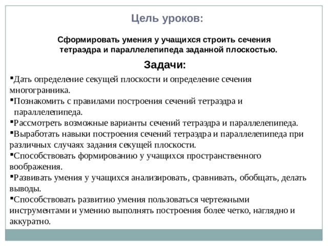 Цель уроков: Сформировать умения у учащихся строить сечения  тетраэдра и параллелепипеда заданной плоскостью. Задачи: Дать определение секущей плоскости и определение сечения многогранника. Познакомить с правилами построения сечений тетраэдра и  параллелепипеда. Рассмотреть возможные варианты сечений тетраэдра и параллелепипеда. Выработать навыки построения сечений тетраэдра и параллелепипеда при различных случаях задания секущей плоскости. Способствовать формированию у учащихся пространственного воображения. Развивать умения у учащихся анализировать, сравнивать, обобщать, делать выводы. Способствовать развитию умения пользоваться чертежными инструментами и умению выполнять построения более четко, наглядно и аккуратно.  