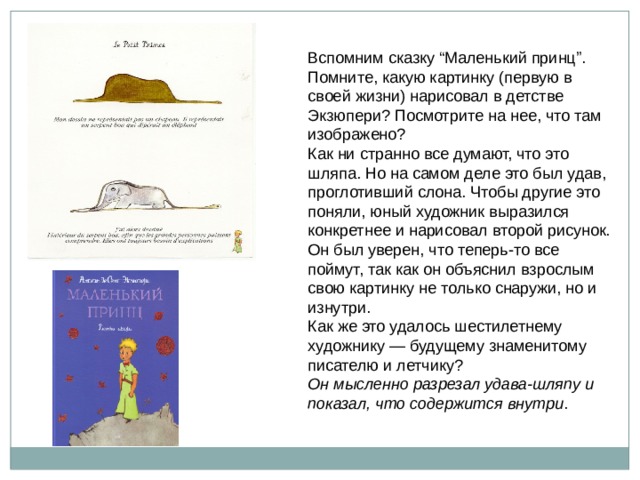 Вспомним сказку “Маленький принц”. Помните, какую картинку (первую в своей жизни) нарисовал в детстве Экзюпери? Посмотрите на нее, что там изображено? Как ни странно все думают, что это шляпа. Но на самом деле это был удав, проглотивший слона. Чтобы другие это поняли, юный художник выразился конкретнее и нарисовал второй рисунок. Он был уверен, что теперь-то все поймут, так как он объяснил взрослым свою картинку не только снаружи, но и изнутри. Как же это удалось шестилетнему художнику — будущему знаменитому писателю и летчику? Он мысленно разрезал удава-шляпу и показал, что содержится внутри .  