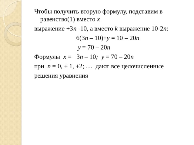 Чтобы получить вторую формулу, подставим в  равенство(1) вместо х выражение +3 n - 10, а вместо k выражение 10-2 n :  6(3 n – 10 )+ y = 10 – 2 0 n  y = 70 – 2 0 n Формулы х = 3 n – 10 ;  y = 70 – 20 n  при n = 0, ± 1, ±2; … дают все  целочисленные решения уравнения 