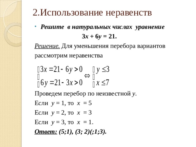 2.Использование неравенств Решите в натуральных числах уравнение  3 x + 6 y = 21. Решение.  Для уменьшения перебора вариантов рассмотрим неравенства Проведем перебор по неизвестной у . Если y = 1, то x = 5 Если y = 2, то x = 3 Если y = 3, то x = 1. Ответ: (5;1), (3; 2)(;1;3).  