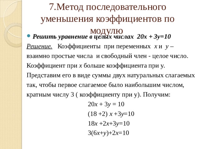   7.Метод последовательного уменьшения коэффициентов по модулю    Решить уравнение в целых числах 20х + 3у=10 Решение. Коэффициенты при переменных х и у –  взаимно  простые числа и свободный член - целое число. Коэффициент при х больше коэффициента при у. Представим его в виде суммы двух натуральных слагаемых так, чтобы первое слагаемое было наибольшим числом, кратным числу 3 ( коэффициенту при у). Получим:  20 х + 3 у = 10  (18 +2) х +3 у =10  18 х +2 х +3 у =10  3(6 х + у )+2 х =10 