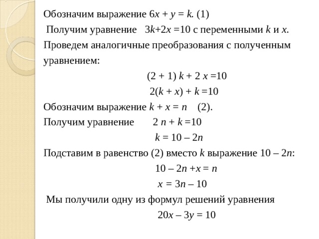 Обозначим выражение 6 х + у = k .  (1)  Получим уравнение  3 k +2 x  =10 с переменными k и х . Проведем аналогичные преобразования с полученным уравнением:   (2 + 1) k + 2 x =10  2( k + x ) + k =10 Обозначим выражение k + х =  n  (2). Получим уравнение   2 n + k =10   k = 10 – 2 n    Подставим в равенство (2) вместо k выражение 10 – 2 n :  10 – 2 n + x = n  x = 3 n – 10   Мы получили одну из формул решений уравнения   20 x – 3 y = 10 