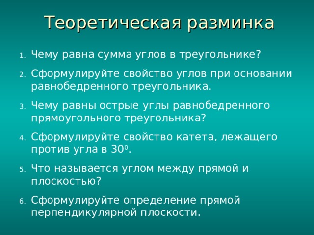 Теоретическая разминка Чему равна сумма углов в треугольнике? Сформулируйте свойство углов при основании равнобедренного треугольника. Чему равны острые углы равнобедренного прямоугольного треугольника? Сформулируйте свойство катета, лежащего против угла в 30 0 . Что называется углом между прямой и плоскостью? Сформулируйте определение прямой перпендикулярной плоскости. 