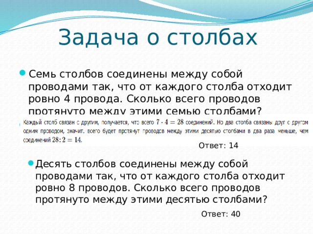 Задача о столбах Семь столбов соединены между собой проводами так, что от каждого столба отходит ровно 4 провода. Сколько всего проводов протянуто между этими семью столбами? Решение: Ответ: 14 Десять столбов соединены между собой проводами так, что от каждого столба отходит ровно 8 проводов. Сколько всего проводов протянуто между этими десятью столбами? Ответ: 40 
