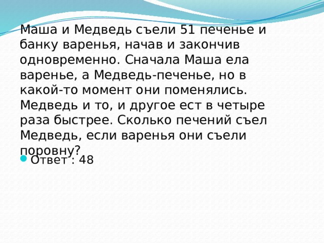 Маша и Медведь съели 51 печенье и банку варенья, начав и закончив одновременно. Сначала Маша ела варенье, а Медведь-печенье, но в какой-то момент они поменялись. Медведь и то, и другое ест в четыре раза быстрее. Сколько печений съел Медведь, если варенья они съели поровну? Ответ : 48 