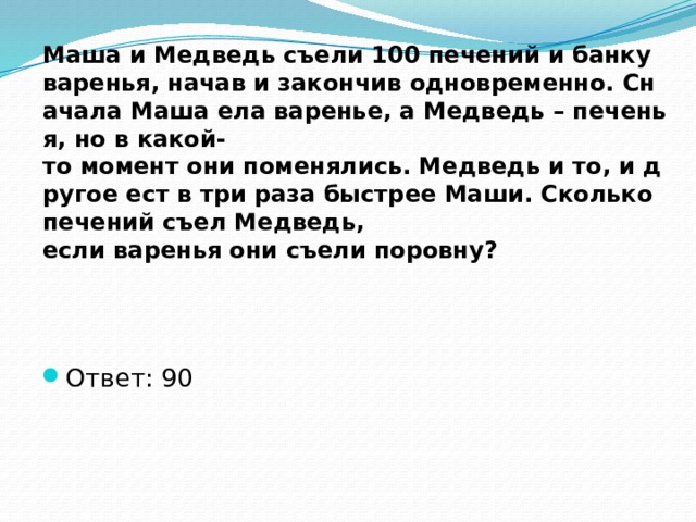 Маша и Медведь съели 100 печений и банку варенья, начав и закончив одновременно. Сначала Маша ела варенье, а Медведь – печенья, но в какой-то момент они поменялись. Медведь и то, и другое ест в три раза быстрее Маши. Сколько печений съел Медведь, если варенья они съели поровну? Ответ: 90 
