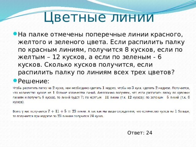 Цветные линии На палке отмечены поперечные линии красного, желтого и зеленого цвета. Если распилить палку по красным линиям, получится 8 кусков, если по желтым – 12 кусков, а если по зеленым - 6 кусков. Сколько кусков получится, если распилить палку по линиям всех трех цветов? Решение: Ответ: 24 