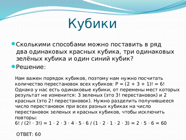 Кубики Сколькими способами можно поставить в ряд два одинаковых красных кубика, три одинаковых зелёных кубика и один синий кубик? Решение: Нам важен порядок кубиков, поэтому нам нужно посчитать количество перестановок всех кубиков: Р = (2 + 3 + 1)! = 6! Однако у нас есть одинаковые кубики, от перемены мест которых результат не изменится: 3 зеленых (это 3! перестановок) и 2 красных (это 2! перестановок). Нужно разделить получившееся число перестановок при всех разных кубиках на число перестановок зеленых и красных кубиков, чтобы исключить повторы: 6! / (2! ⋅ 3!) = 1 ⋅ 2 ⋅ 3 ⋅ 4 ⋅ 5 ⋅ 6 / (1 ⋅ 2 ⋅ 1 ⋅ 2 ⋅ 3) = 2 ⋅ 5 ⋅ 6 = 60  ОТВЕТ: 60    