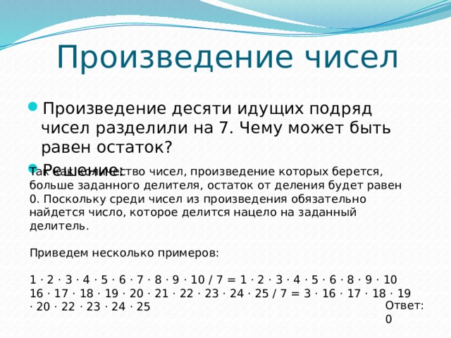 Произведение чисел Произведение десяти идущих подряд чисел разделили на 7. Чему может быть равен остаток? Решение: Так как количество чисел, произведение которых берется, больше заданного делителя, остаток от деления будет равен 0. Поскольку среди чисел из произведения обязательно найдется число, которое делится нацело на заданный делитель. Приведем несколько примеров: 1 ⋅ 2 ⋅ 3 ⋅ 4 ⋅ 5 ⋅ 6 ⋅ 7 ⋅ 8 ⋅ 9 ⋅ 10 / 7 = 1 ⋅ 2 ⋅ 3 ⋅ 4 ⋅ 5 ⋅ 6 ⋅ 8 ⋅ 9 ⋅ 10 16 ⋅ 17 ⋅ 18 ⋅ 19 ⋅ 20 ⋅ 21 ⋅ 22 ⋅ 23 ⋅ 24 ⋅ 25 / 7 = 3 ⋅ 16 ⋅ 17 ⋅ 18 ⋅ 19 ⋅ 20 ⋅ 22 ⋅ 23 ⋅ 24 ⋅ 25 Ответ: 0 