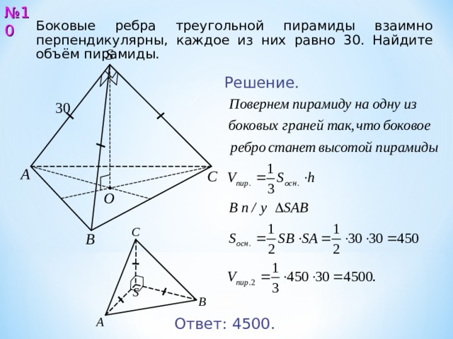 № 10 Боковые ребра треугольной пирамиды взаимно перпендикулярны, каждое из них равно 3 0 . Найдите объём пирамиды. S Решение. 30 А С O С В S В А Ответ: 4 5 00 . 11 