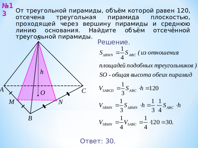 № 13 От треугольной пирамиды, объём которой равен 120, отсечена треугольная пирамида плоскостью, проходящей через вершину пирамиды и среднюю линию основания. Найдите объём отсечённой треугольной пирамиды. S Решение. h А С O M N В Ответ: 30 . 14 