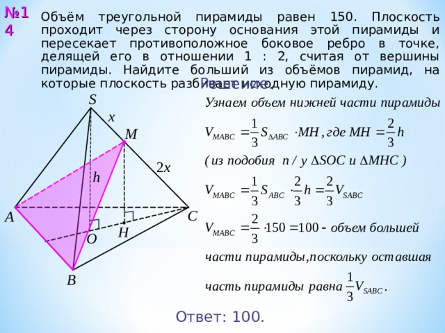 № 1 4 Объём треугольной пирамиды равен 150. Плоскость проходит через сторону основания этой пирамиды и пересекает противоположное боковое ребро в точке, делящей его в отношении 1 : 2, считая от вершины пирамиды. Найдите больший из объёмов пирамид, на которые плоскость разбивает исходную пирамиду. Решение. S х M 2 х h С А Н O В Ответ: 10 0 . 15 