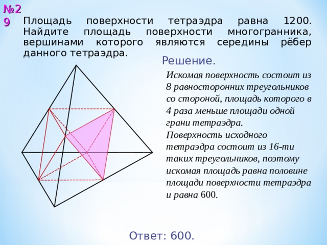 № 2 9 Площадь поверхности тетраэдра равна 12 00 . Найдите площадь поверхности многогранника, вершинами которого являются середины рёбер данного тетраэдра. Решение. Искомая поверхность состоит из 8 равносторонних треугольников со стороной, площадь которого в 4 раза меньше площади одной грани тетраэдра. Поверхность исходного тетраэдра состоит из 16-ти таких треугольников, поэтому искомая площадь равна половине площади поверхности тетраэдра и равна 600 . Ответ: 600 . 29 
