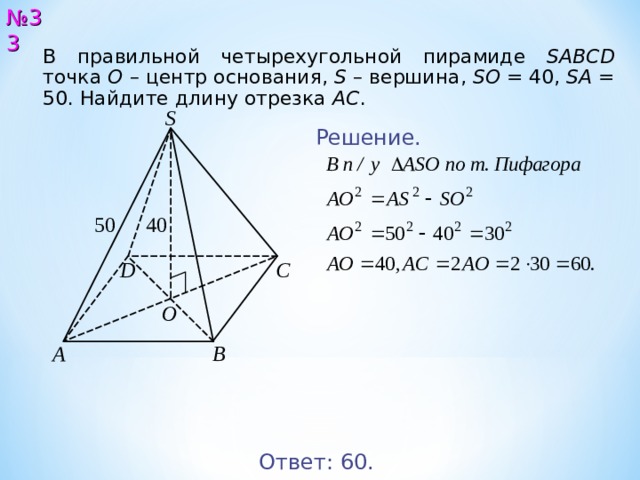 № 33 В правильной четырехугольной пирамиде SABCD точка О  – центр основания, S – вершина, SO = 4 0 , SA = 5 0 . Найдите длину отрезка AC .  S Решение. 5 0 4 0 D С O B A Ответ: 6 0. 34 