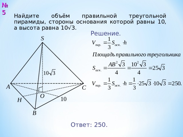 № 5 Найдите объём правильной треугольной пирамиды, стороны основания которой равны 10, а высота равна 10√3. Решение. S А С O 10 H В Ответ: 250. 6 