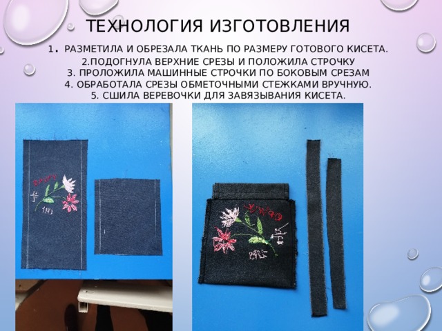 Технология изготовления  1 . разметила и обрезала ткань по размеру готового кисета.  2.подогнула верхние срезы и положила строчку  3. проложила машинные строчки по боковым срезам  4. обработала срезы обметочными стежками вручную.  5. сшила веревочки для завязывания кисета. 