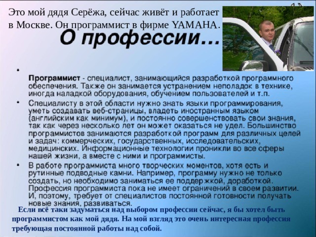  Это мой дядя Серёжа, сейчас живёт и работает  в Москве. Он программист в фирме YAMAHA.  Если всё таки задуматься над выбором профессии сейчас, я бы хотел быть программистом как мой дядя. На мой взгляд это очень интересная профессия требующая постоянной работы над собой. 