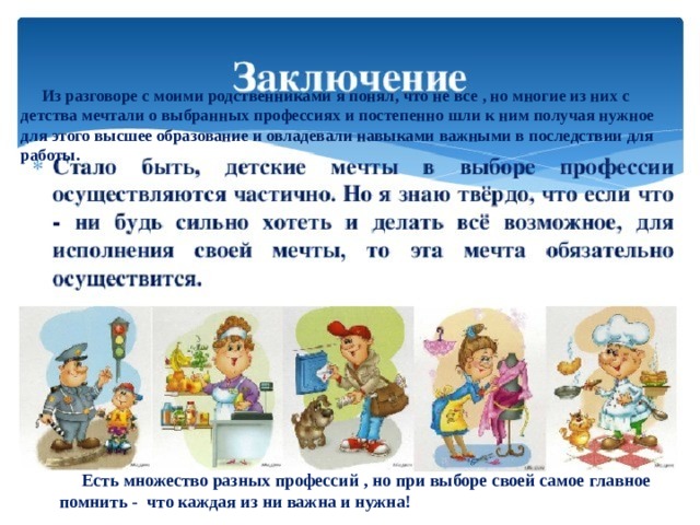           Из разговоре с моими родственниками я понял, что не все , но многие из них с детства мечтали о выбранных профессиях и постепенно шли к ним получая нужное для этого высшее образование и овладевали навыками важными в последствии для работы.   Есть множество разных профессий , но при выборе своей самое главное помнить - что каждая из ни важна и нужна! 
