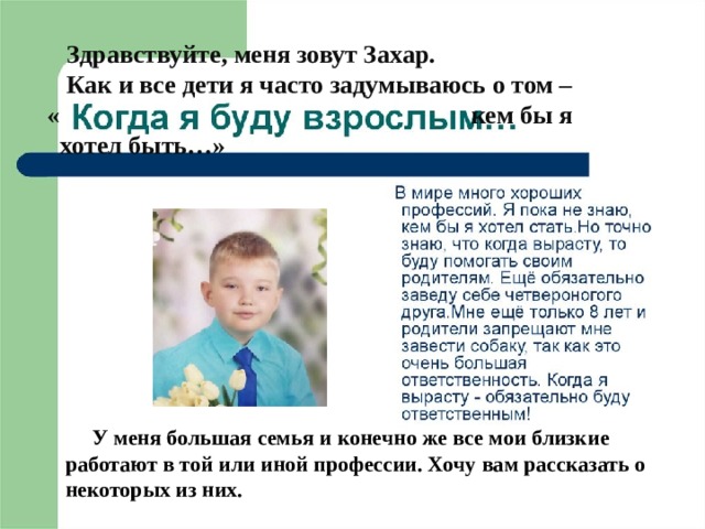    Здравствуйте, меня зовут Захар.  Как и все дети я часто задумываюсь о том –   « кем бы я  хотел быть…»  У меня большая семья и конечно же все мои близкие работают в той или иной профессии. Хочу вам рассказать о некоторых из них. 