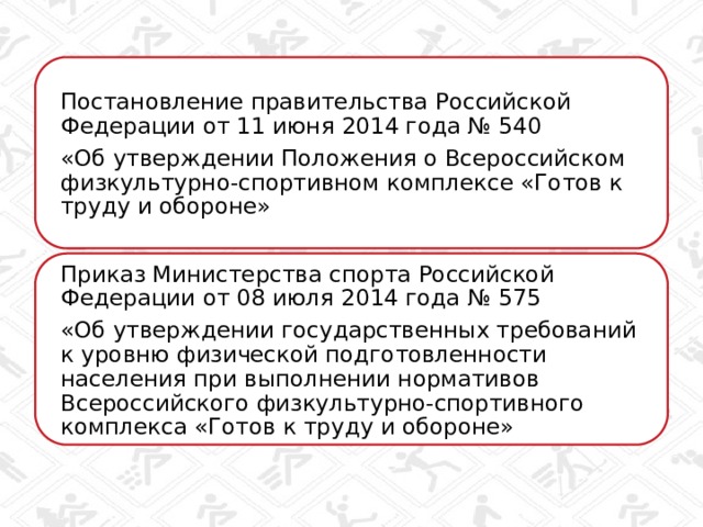 Постановление правительства Российской Федерации от 11 июня 2014 года № 540 «Об утверждении Положения о Всероссийском физкультурно-спортивном комплексе «Готов к труду и обороне» Приказ Министерства спорта Российской Федерации от 08 июля 2014 года № 575 «Об утверждении государственных требований к уровню физической подготовленности населения при выполнении нормативов Всероссийского физкультурно-спортивного комплекса «Готов к труду и обороне» 