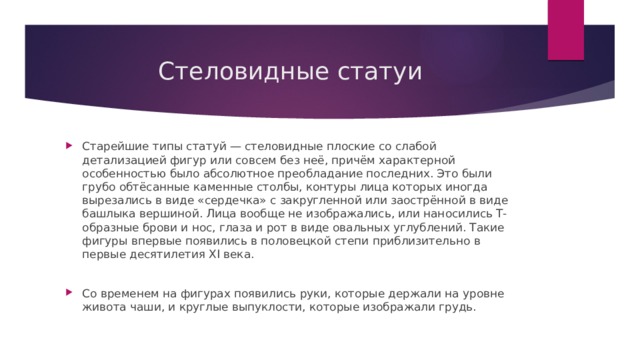 Стеловидные статуи Старейшие типы статуй — стеловидные плоские со слабой детализацией фигур или совсем без неё, причём характерной особенностью было абсолютное преобладание последних. Это были грубо обтёсанные каменные столбы, контуры лица которых иногда вырезались в виде «сердечка» с закругленной или заострённой в виде башлыка вершиной. Лица вообще не изображались, или наносились Т-образные брови и нос, глаза и рот в виде овальных углублений. Такие фигуры впервые появились в половецкой степи приблизительно в первые десятилетия XI века. Со временем на фигурах появились руки, которые держали на уровне живота чаши, и круглые выпуклости, которые изображали грудь. 