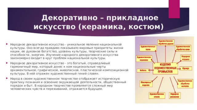  Декоративно – прикладное искусство (керамика, костюм) Народное декоративное искусство - уникальное явление национальной культуры. Оно всегда правдиво показывало мировые приоритеты жизни нации, ее духовное богатство, уровень культуры, творческие силы и способности, энергию. Изучение народного декоративного искусства закономерно входит в круг проблем национальной культуры. Народное декоративное искусство - это богатый, справедливый гармоничный мир, который донес к нам национальные черты орнаментальной, графической, живописной, пластической композиционной культуры. В ней отражен художественный гений славян. Народ в своем художественном творчестве отображает историческую практику познания и освоение окружающей деятельности, общественный порядок и быт. В народном творчестве проявляется сложный мир человеческих чувств и переживаний, отражается будущее. 