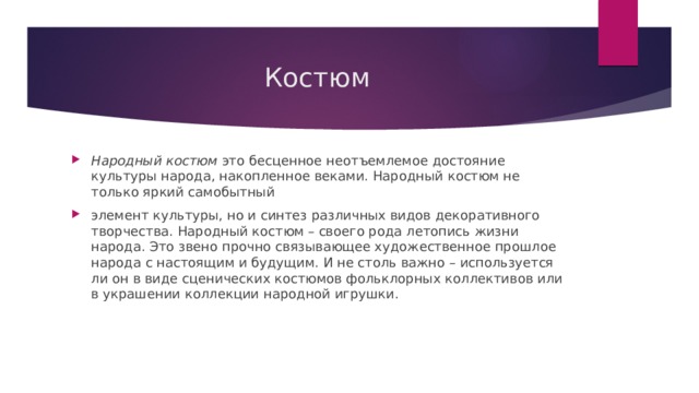 Костюм Народный костюм  это бесценное неотъемлемое достояние культуры народа, накопленное веками. Народный костюм не только яркий самобытный элемент культуры, но и синтез различных видов декоративного творчества. Народный костюм – своего рода летопись жизни народа. Это звено прочно связывающее художественное прошлое народа с настоящим и будущим. И не столь важно – используется ли он в виде сценических костюмов фольклорных коллективов или в украшении коллекции народной игрушки. 