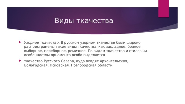 Виды ткачества Узорное ткачество . В русском узорном ткачестве были широко распространены такие виды ткачества, как закладное, браное, выборное, переборное, ремизное .  По видам ткачества и стилевым особенностям орнамента особо выделяется ткачество Русского Севера, куда входят Архангельская, Вологодская, Псковская, Новгородская области. 