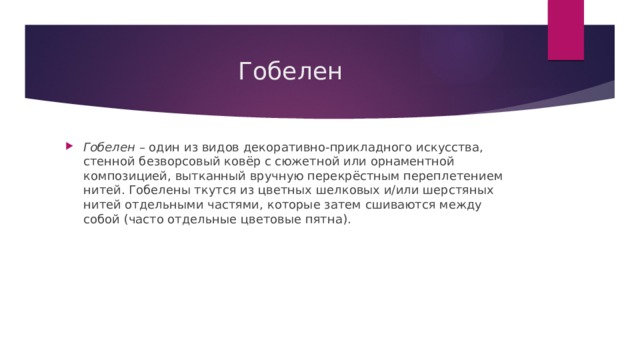 Гобелен Гобелен  – один из видов декоративно-прикладного искусства, стенной безворсовый ковёр с сюжетной или орнаментной композицией, вытканный вручную перекрёстным переплетением нитей. Гобелены ткутся из цветных шелковых и/или шерстяных нитей отдельными частями, которые затем сшиваются между собой (часто отдельные цветовые пятна). 