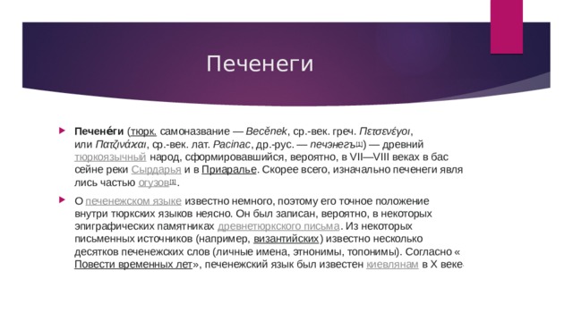 Печенеги Печене́ги  ( тюрк.  самоназвание —  Becě­nek , ср.-век. греч.  Πετσενέγοι , или  Πατζινάϰαι , ср.-век. лат.  Pacinac , др.-рус. —  пе­чэ­негъ [1] ) — древний  тюркоязычный  на­род, сфор­ми­ро­вавшийся, ве­ро­ят­но, в VII—VIII веках в бас­сей­не реки  Сырдарья  и в  Приаралье . Скорее всего, из­на­чаль­но печенеги яв­ля­лись частью  огу­зов [1] . О  печенежском языке  известно немного, поэтому его точное положение внутри тюркских языков неясно. Он был записан, вероятно, в некоторых эпиграфических памятниках  древнетюркского письма . Из некоторых письменных источников (например,  византийских ) известно несколько десятков печенежских слов (личные имена, этнонимы, топонимы). Согласно « Повести временных лет », печенежский язык был известен  киевлянам  в X веке . 