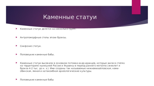 Каменные статуи Каменные статуи делятся на несколько групп: Антропоморфные стелы эпохи бронзы. Скифские статуи. Половецкие каменные бабы. Каменные статуи высекали в основном потомки индо-иранцев, которые жили в степях на территориях нынешней России и Украины в период раннего металла (энеолит и бронза 4-2 тыс. до н. э.). Ими созданы так называемые нижнемихайловская, кеми-обинская, ямная и катакомбная археологические культуры. Половецкие каменные бабы 