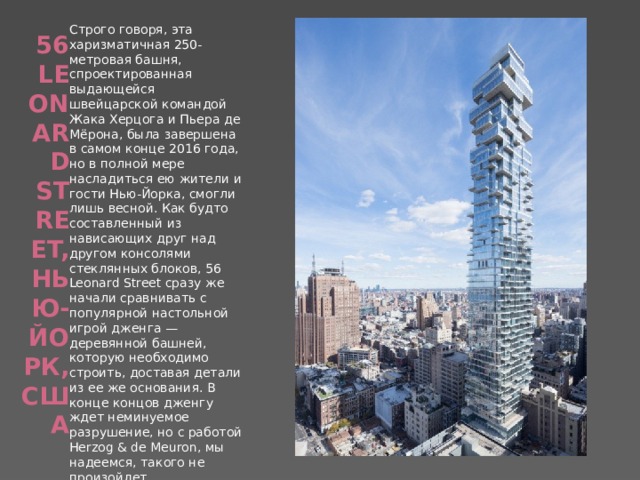 Строго говоря, эта харизматичная 250-метровая башня, спроектированная выдающейся швейцарской командой Жака Херцога и Пьера де Мёрона, была завершена в самом конце 2016 года, но в полной мере насладиться ею жители и гости Нью-Йорка, смогли лишь весной. Как будто составленный из нависающих друг над другом консолями стеклянных блоков, 56 Leonard Street сразу же начали сравнивать с популярной настольной игрой дженга — деревянной башней, которую необходимо строить, доставая детали из ее же основания. В конце концов дженгу ждет неминуемое разрушение, но с работой Herzog & de Meuron, мы надеемся, такого не произойдет. 56 Leonard Street, Нью-Йорк, США   