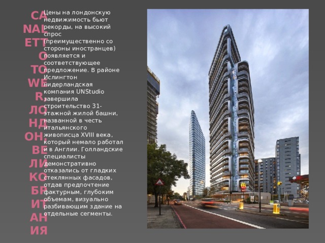 Canaletto Tower, Лондон, Великобритания   Цены на лондонскую недвижимость бьют рекорды, на высокий спрос (преимущественно со стороны иностранцев) появляется и соответствующее предложение. В районе Ислингтон нидерландская компания UNStudio завершила строительство 31-этажной жилой башни, названной в честь итальянского живописца XVIII века, который немало работал и в Англии. Голландские специалисты демонстративно отказались от гладких стеклянных фасадов, отдав предпочтение фактурным, глубоким объемам, визуально разбивающим здание на отдельные сегменты. 