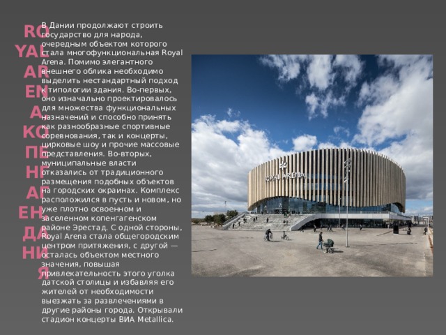 Royal Arena, Копенгаген, Дания   В Дании продолжают строить государство для народа, очередным объектом которого стала многофункциональная Royal Arena. Помимо элегантного внешнего облика необходимо выделить нестандартный подход к типологии здания. Во-первых, оно изначально проектировалось для множества функциональных назначений и способно принять как разнообразные спортивные соревнования, так и концерты, цирковые шоу и прочие массовые представления. Во-вторых, муниципальные власти отказались от традиционного размещения подобных объектов на городских окраинах. Комплекс расположился в пусть и новом, но уже плотно освоенном и заселенном копенгагенском районе Эрестад. С одной стороны, Royal Arena стала общегородским центром притяжения, с другой — осталась объектом местного значения, повышая привлекательность этого уголка датской столицы и избавляя его жителей от необходимости выезжать за развлечениями в другие районы города. Открывали стадион концерты ВИА Metallica. 
