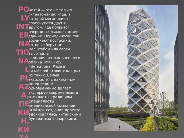   Poly International Plaza, Пекин, Китай   Китай — это не только гигантомания, игра, в которой мегаполисы соревнуются друг с другом, где появится очередное «самое-самое» здание. Периодически там возникают постройки, которые берут не масштабом или своей высотой, а гармоничностью внешнего облика. МФК Poly International Plaza в китайской столице как раз из таких. Белый экзоскелет с наклонным остеклением одновременно делает экстерьер современным и отсылает к традициям. Специалисты американской компании SOM при создании проекта вдохновлялись китайскими бумажными фонариками. 