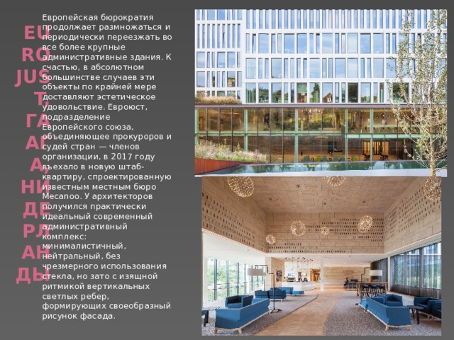 Европейская бюрократия продолжает размножаться и периодически переезжать во все более крупные административные здания. К счастью, в абсолютном большинстве случаев эти объекты по крайней мере доставляют эстетическое удовольствие. Евроюст, подразделение Европейского союза, объединяющее прокуроров и судей стран — членов организации, в 2017 году въехало в новую штаб-квартиру, спроектированную известным местным бюро Mecanoo. У архитекторов получился практически идеальный современный административный комплекс: минималистичный, нейтральный, без чрезмерного использования стекла, но зато с изящной ритмикой вертикальных светлых ребер, формирующих своеобразный рисунок фасада.   Eurojust, Гаага, Нидерланды   