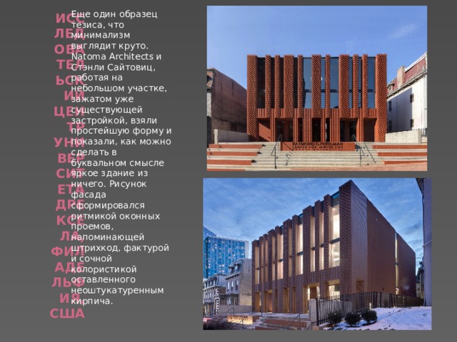 Еще один образец тезиса, что минимализм выглядит круто. Natoma Architects и Стэнли Сайтовиц, работая на небольшом участке, зажатом уже существующей застройкой, взяли простейшую форму и показали, как можно сделать в буквальном смысле яркое здание из ничего. Рисунок фасада сформировался ритмикой оконных проемов, напоминающей штрихкод, фактурой и сочной колористикой оставленного неоштукатуренным кирпича. Исследовательский центр Университета Дрексела, Филадельфия, США   