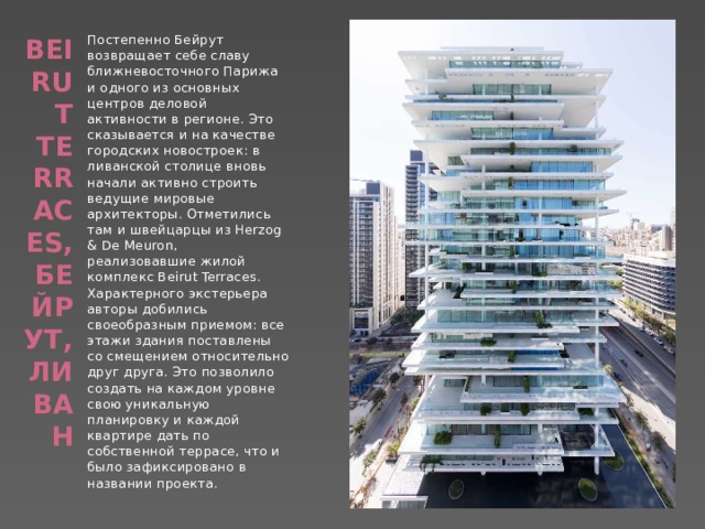 Постепенно Бейрут возвращает себе славу ближневосточного Парижа и одного из основных центров деловой активности в регионе. Это сказывается и на качестве городских новостроек: в ливанской столице вновь начали активно строить ведущие мировые архитекторы. Отметились там и швейцарцы из Herzog & De Meuron, реализовавшие жилой комплекс Beirut Terraces. Характерного экстерьера авторы добились своеобразным приемом: все этажи здания поставлены со смещением относительно друг друга. Это позволило создать на каждом уровне свою уникальную планировку и каждой квартире дать по собственной террасе, что и было зафиксировано в названии проекта. Beirut Terraces, Бейрут, Ливан   