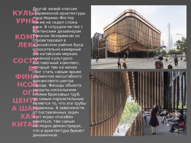 Другой живой классик современной архитектуры лорд Норман Фостер также не сидел сложа руки. В сотрудничестве с британским дизайнером Томасом Хезервиком он спроектировал в шанхайском районе Бунд относительно камерный (по китайским меркам, конечно) культурно-выставочный комплекс, который тем не менее смог стать самым ярким элементом масштабного финансового центра города. Фасады объекта закрыты несколькими слоями бронзовых труб, но самым поразительным является то, что эти трубы подвижны. В зависимости от поставленных задач этот экран способен меняться, тем самым наглядно демонстрируя, что и архитектура бывает динамичной. Культурный комплекс в составе финансового центра Шанхая, Китай   