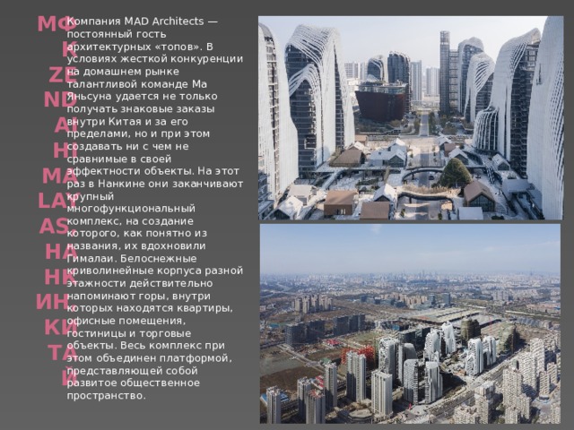 МФК Zendai Himalayas, Нанкин, Китай   Компания MAD Architects — постоянный гость архитектурных «топов». В условиях жесткой конкуренции на домашнем рынке талантливой команде Ма Яньсуна удается не только получать знаковые заказы внутри Китая и за его пределами, но и при этом создавать ни с чем не сравнимые в своей эффектности объекты. На этот раз в Нанкине они заканчивают крупный многофункциональный комплекс, на создание которого, как понятно из названия, их вдохновили Гималаи. Белоснежные криволинейные корпуса разной этажности действительно напоминают горы, внутри которых находятся квартиры, офисные помещения, гостиницы и торговые объекты. Весь комплекс при этом объединен платформой, представляющей собой развитое общественное пространство. 